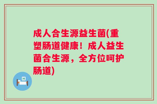 成人合生源益生菌(重塑肠道健康！成人益生菌合生源，全方位呵护肠道)