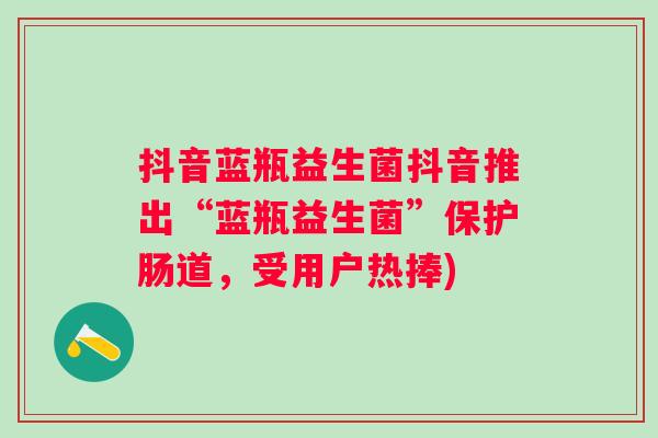 抖音蓝瓶益生菌抖音推出“蓝瓶益生菌”保护肠道，受用户热捧)