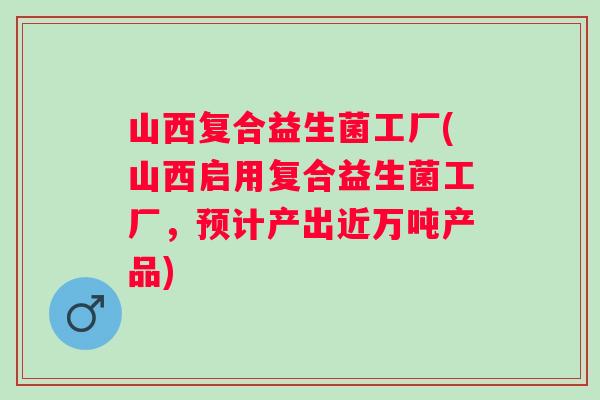 山西复合益生菌工厂(山西启用复合益生菌工厂，预计产出近万吨产品)