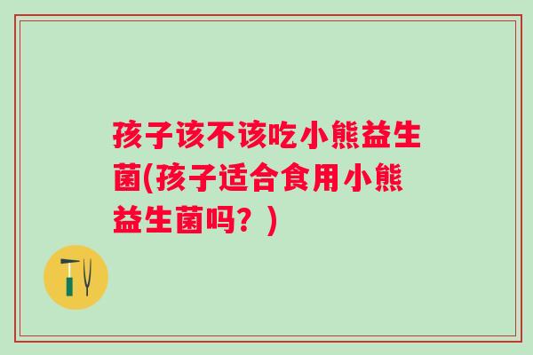 孩子该不该吃小熊益生菌(孩子适合食用小熊益生菌吗？)