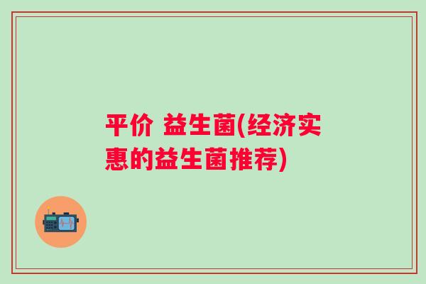 平价 益生菌(经济实惠的益生菌推荐)