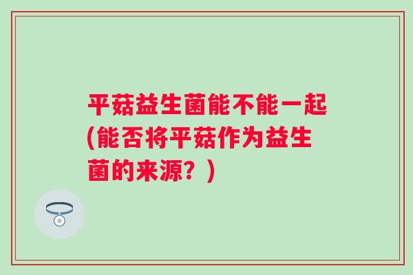 平菇益生菌能不能一起(能否将平菇作为益生菌的来源？)