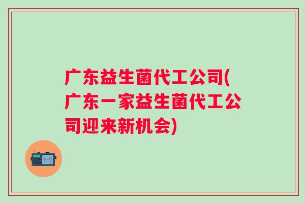 广东益生菌代工公司(广东一家益生菌代工公司迎来新机会)