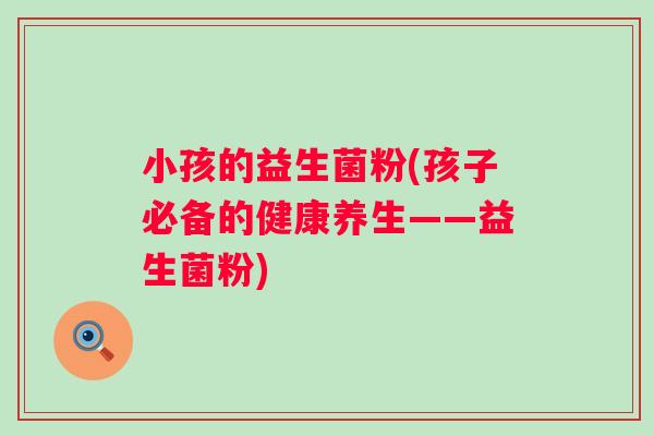 小孩的益生菌粉(孩子必备的健康养生——益生菌粉) 小孩的益生菌粉(孩子必备的健康养生——益生菌粉)