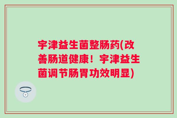 宇津益生菌整肠药(改善肠道健康！宇津益生菌调节肠胃功效明显)