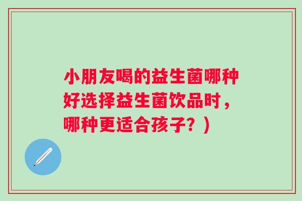 小朋友喝的益生菌哪种好选择益生菌饮品时,哪种更适合孩子?) 小朋友喝的益生菌哪种好选择益生菌饮品时,哪种更适合孩子?)