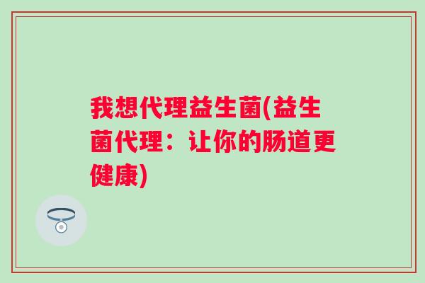 我想代理益生菌(益生菌代理:让你的肠道更健康) 我想代理益生菌(益生菌代理:让你的肠道更健康)