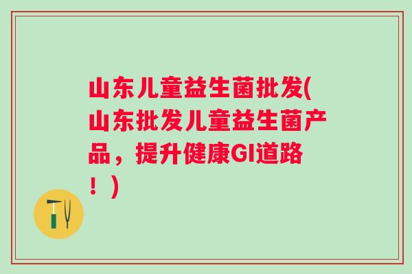 山东儿童益生菌批发(山东批发儿童益生菌产品，提升健康GI道路！)