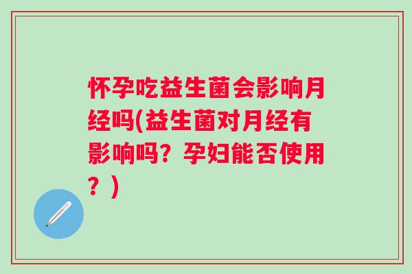 怀孕吃益生菌会影响月经吗(益生菌对月经有影响吗？孕妇能否使用？)