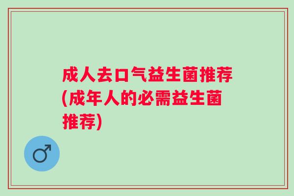 成人去口气益生菌推荐(成年人的必需益生菌推荐) 成人去口气益生菌推荐(成年人的必需益生菌推荐)