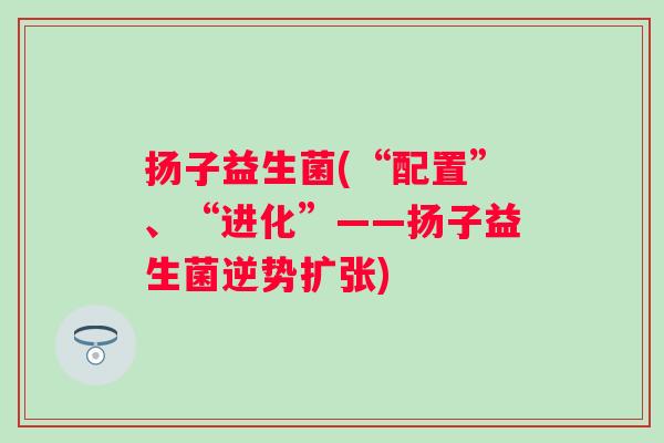 扬子益生菌(“配置”、“进化”——扬子益生菌逆势扩张) 扬子益生菌(“配置”、“进化”——扬子益生菌逆势扩张)