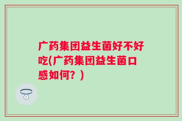 广药集团益生菌好不好吃(广药集团益生菌口感如何?) 广药集团益生菌好不好吃(广药集团益生菌口感如何?)