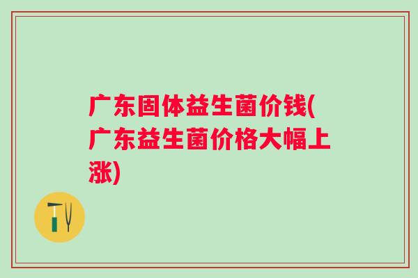 广东固体益生菌价钱(广东益生菌价格大幅上涨)