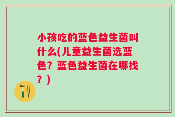 小孩吃的蓝色益生菌叫什么(儿童益生菌选蓝色?蓝色益生菌在哪找?) 小孩吃的蓝色益生菌叫什么(儿童益生菌选蓝色?蓝色益生菌在哪找?)