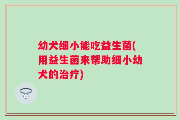 幼犬细小能吃益生菌(用益生菌来帮助细小幼犬的) 幼犬细小能吃益生菌(用益生菌来帮助细小幼犬的)