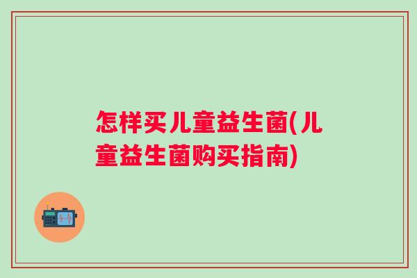 怎样买儿童益生菌(儿童益生菌购买指南) 怎样买儿童益生菌(儿童益生菌购买指南)