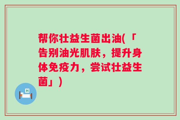 帮你壮益生菌出油(「告别油光,提升身体力,尝试壮益生菌」) 帮你壮益生菌出油(「告别油光,提升身体力,尝试壮益生菌」)