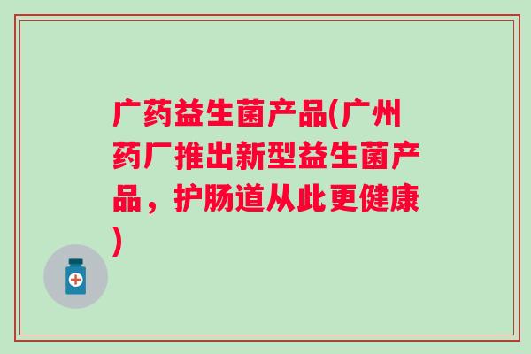 广药益生菌产品(广州药厂推出新型益生菌产品,护肠道从此更健康) 广药益生菌产品(广州药厂推出新型益生菌产品,护肠道从此更健康)