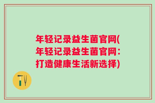 年轻记录益生菌官网(年轻记录益生菌官网:打造健康生活新选择) 年轻记录益生菌官网(年轻记录益生菌官网:打造健康生活新选择)