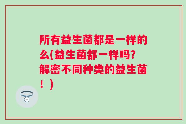 所有益生菌都是一样的么(益生菌都一样吗?解密不同种类的益生菌!) 所有益生菌都是一样的么(益生菌都一样吗?解密不同种类的益生菌!)