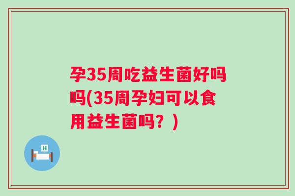 孕35周吃益生菌好吗吗(35周孕妇可以食用益生菌吗?) 孕35周吃益生菌好吗吗(35周孕妇可以食用益生菌吗?)