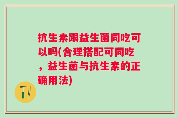 抗生素跟益生菌同吃可以吗(合理搭配可同吃,益生菌与抗生素的正确用法) 抗生素跟益生菌同吃可以吗(合理搭配可同吃,益生菌与抗生素的正确用法)