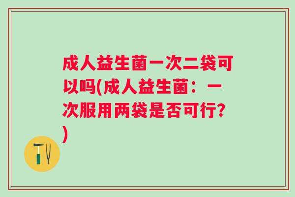 成人益生菌一次二袋可以吗(成人益生菌:一次服用两袋是否可行?) 成人益生菌一次二袋可以吗(成人益生菌:一次服用两袋是否可行?)