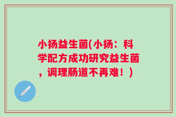 小扬益生菌(小扬：科学配方成功研究益生菌，调理肠道不再难！)