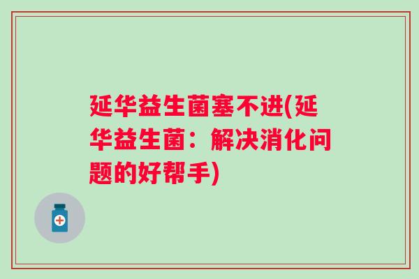 延华益生菌塞不进(延华益生菌:解决消化问题的好帮手) 延华益生菌塞不进(延华益生菌:解决消化问题的好帮手)