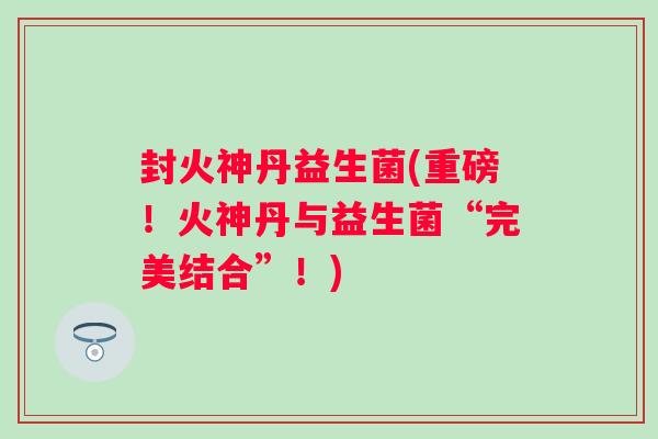 封火神丹益生菌(重磅!火神丹与益生菌“完美结合”!) 封火神丹益生菌(重磅!火神丹与益生菌“完美结合”!)