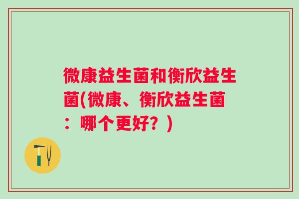 微康益生菌和衡欣益生菌(微康、衡欣益生菌:哪个更好?) 微康益生菌和衡欣益生菌(微康、衡欣益生菌:哪个更好?)