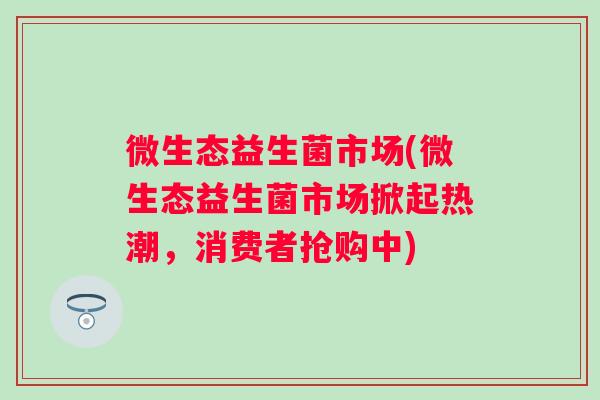 微生态益生菌市场(微生态益生菌市场掀起热潮,消费者抢购中) 微生态益生菌市场(微生态益生菌市场掀起热潮,消费者抢购中)