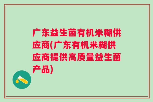 广东益生菌有机米糊供应商(广东有机米糊供应商提供高质量益生菌产品)