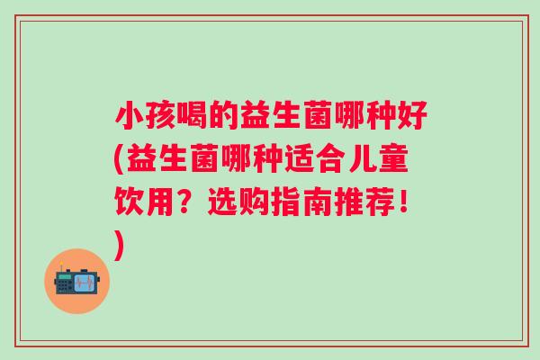 小孩喝的益生菌哪种好(益生菌哪种适合儿童饮用？选购指南推荐！)