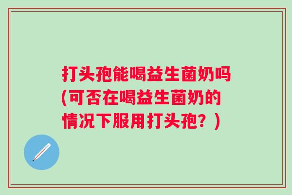 打头孢能喝益生菌奶吗(可否在喝益生菌奶的情况下服用打头孢?) 打头孢能喝益生菌奶吗(可否在喝益生菌奶的情况下服用打头孢?)