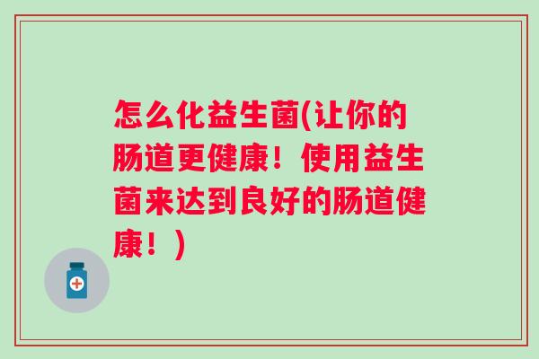 怎么化益生菌(让你的肠道更健康!使用益生菌来达到良好的肠道健康!) 怎么化益生菌(让你的肠道更健康!使用益生菌来达到良好的肠道健康!)