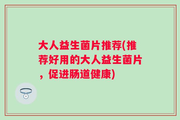 大人益生菌片推荐(推荐好用的大人益生菌片,促进肠道健康) 大人益生菌片推荐(推荐好用的大人益生菌片,促进肠道健康)
