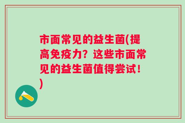 市面常见的益生菌(提高力?这些市面常见的益生菌值得尝试!) 市面常见的益生菌(提高力?这些市面常见的益生菌值得尝试!)