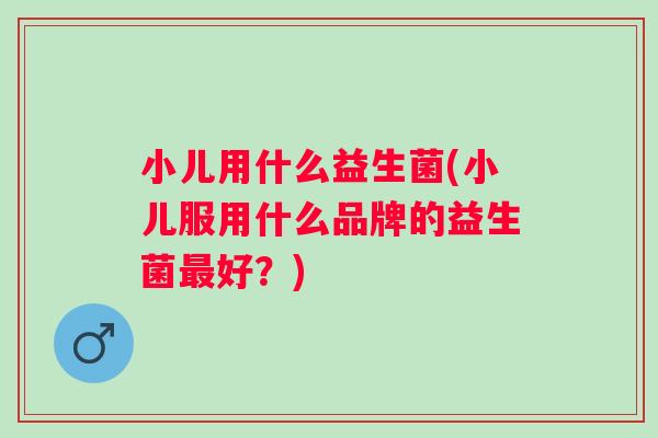 小儿用什么益生菌(小儿服用什么品牌的益生菌好?) 小儿用什么益生菌(小儿服用什么品牌的益生菌好?)