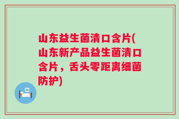 山东益生菌清口含片(山东新产品益生菌清口含片,舌头零距离防护) 山东益生菌清口含片(山东新产品益生菌清口含片,舌头零距离防护)