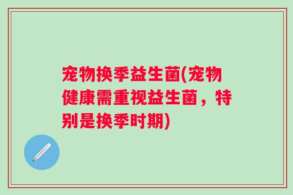 宠物换季益生菌(宠物健康需重视益生菌，特别是换季时期)