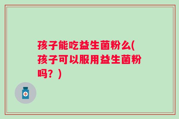 孩子能吃益生菌粉么(孩子可以服用益生菌粉吗?) 孩子能吃益生菌粉么(孩子可以服用益生菌粉吗?)