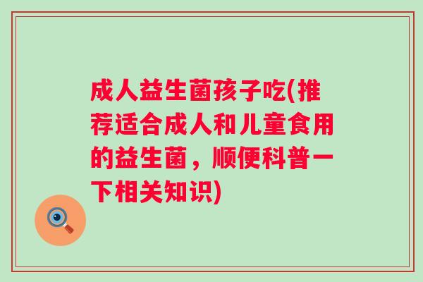 成人益生菌孩子吃(推荐适合成人和儿童食用的益生菌,顺便科普一下相关知识) 成人益生菌孩子吃(推荐适合成人和儿童食用的益生菌,顺便科普一下相关知识)