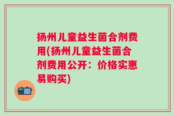 扬州儿童益生菌合剂费用(扬州儿童益生菌合剂费用公开:价格实惠易购买) 扬州儿童益生菌合剂费用(扬州儿童益生菌合剂费用公开:价格实惠易购买)