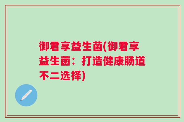 御君享益生菌(御君享益生菌:打造健康肠道不二选择) 御君享益生菌(御君享益生菌:打造健康肠道不二选择)