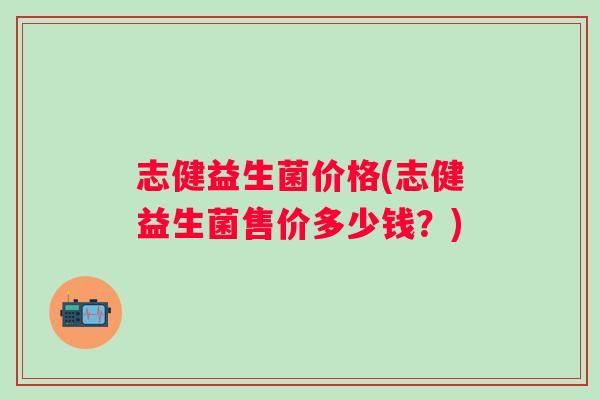 志健益生菌价格(志健益生菌售价多少钱?) 志健益生菌价格(志健益生菌售价多少钱?)