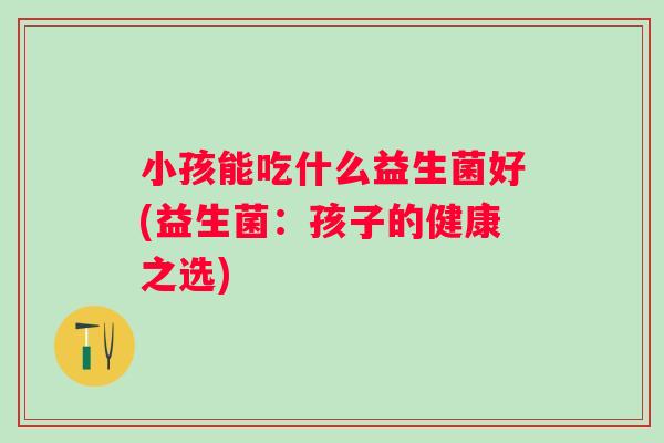 小孩能吃什么益生菌好(益生菌:孩子的健康之选) 小孩能吃什么益生菌好(益生菌:孩子的健康之选)