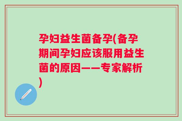 孕妇益生菌备孕(备孕期间孕妇应该服用益生菌的原因——专家解析)