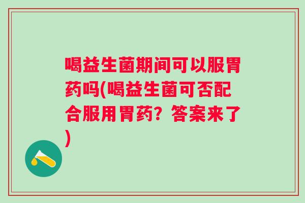 喝益生菌期间可以服胃药吗(喝益生菌可否配合服用胃药?答案来了) 喝益生菌期间可以服胃药吗(喝益生菌可否配合服用胃药?答案来了)