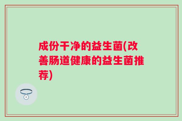 成份干净的益生菌(改善肠道健康的益生菌推荐) 成份干净的益生菌(改善肠道健康的益生菌推荐)